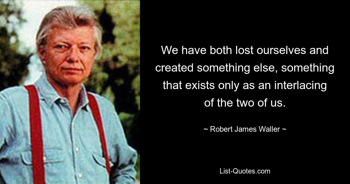 We have both lost ourselves and created something else, something that exists only as an interlacing of the two of us. — © Robert James Waller