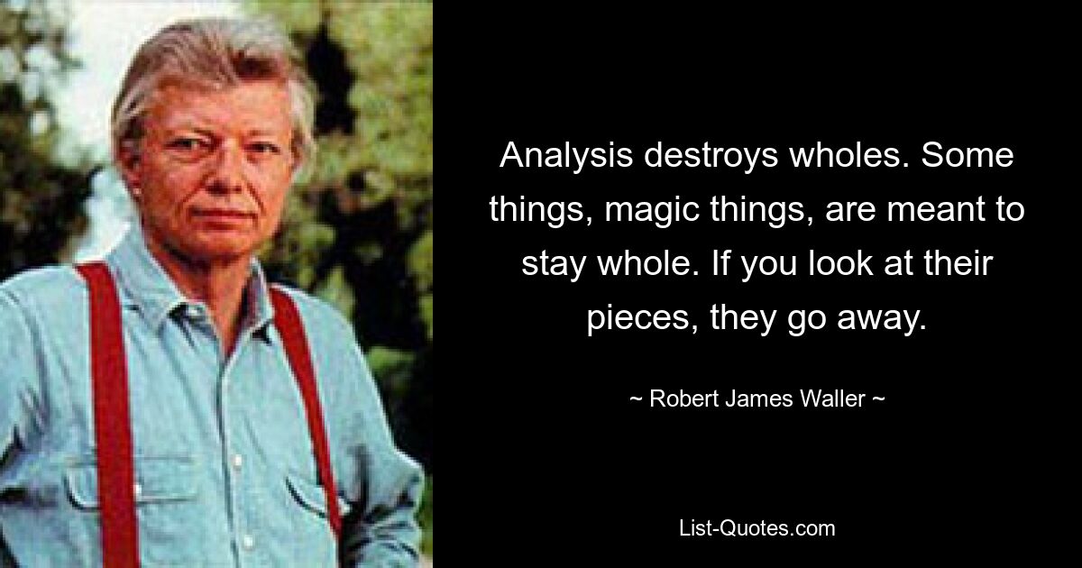 Analysis destroys wholes. Some things, magic things, are meant to stay whole. If you look at their pieces, they go away. — © Robert James Waller