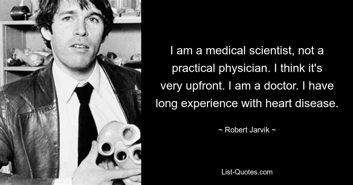 I am a medical scientist, not a practical physician. I think it's very upfront. I am a doctor. I have long experience with heart disease. — © Robert Jarvik