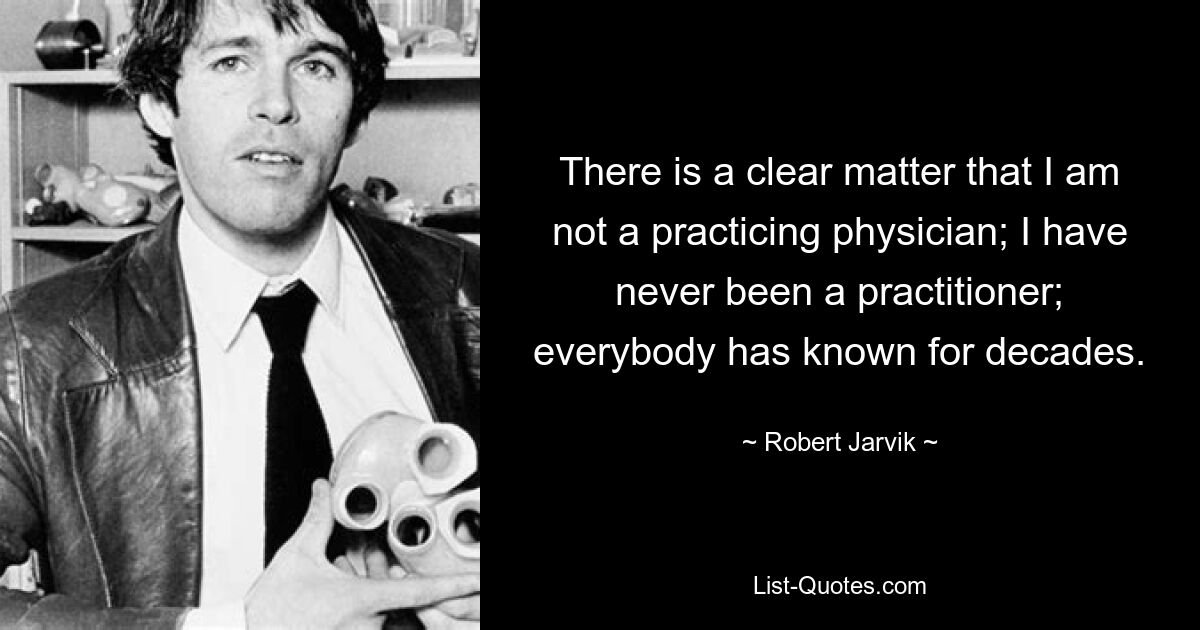 There is a clear matter that I am not a practicing physician; I have never been a practitioner; everybody has known for decades. — © Robert Jarvik