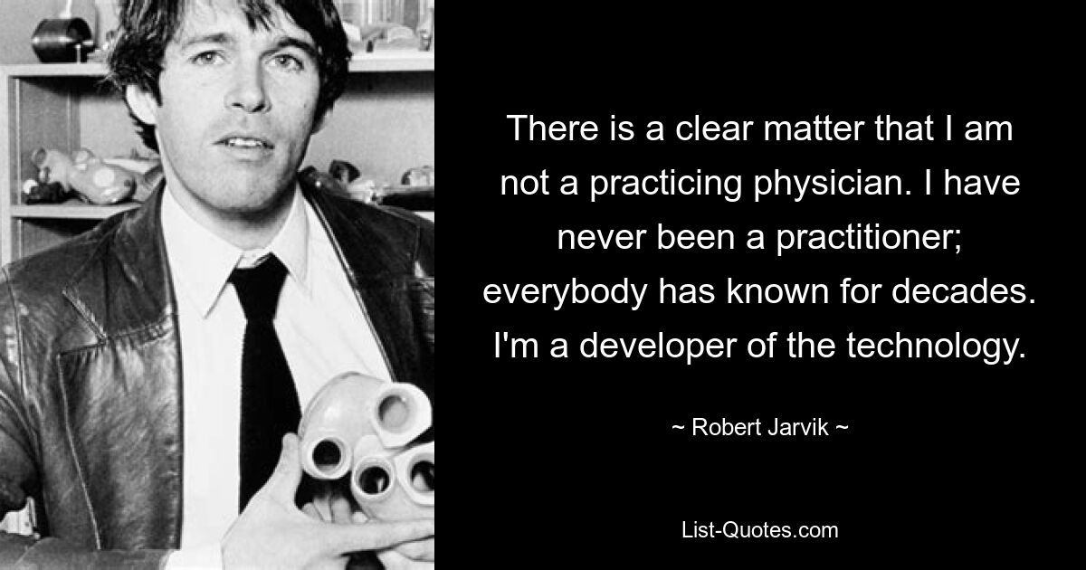 There is a clear matter that I am not a practicing physician. I have never been a practitioner; everybody has known for decades. I'm a developer of the technology. — © Robert Jarvik