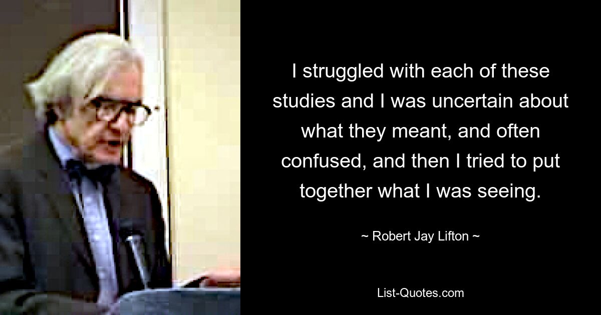 I struggled with each of these studies and I was uncertain about what they meant, and often confused, and then I tried to put together what I was seeing. — © Robert Jay Lifton