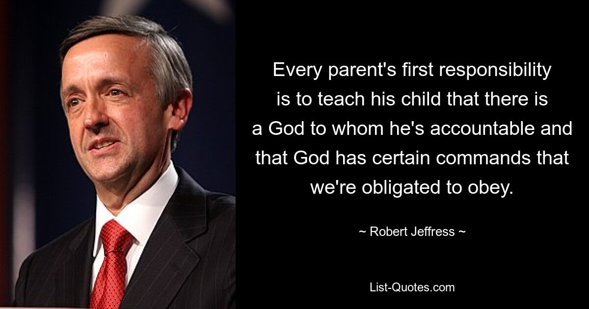 Every parent's first responsibility is to teach his child that there is a God to whom he's accountable and that God has certain commands that we're obligated to obey. — © Robert Jeffress