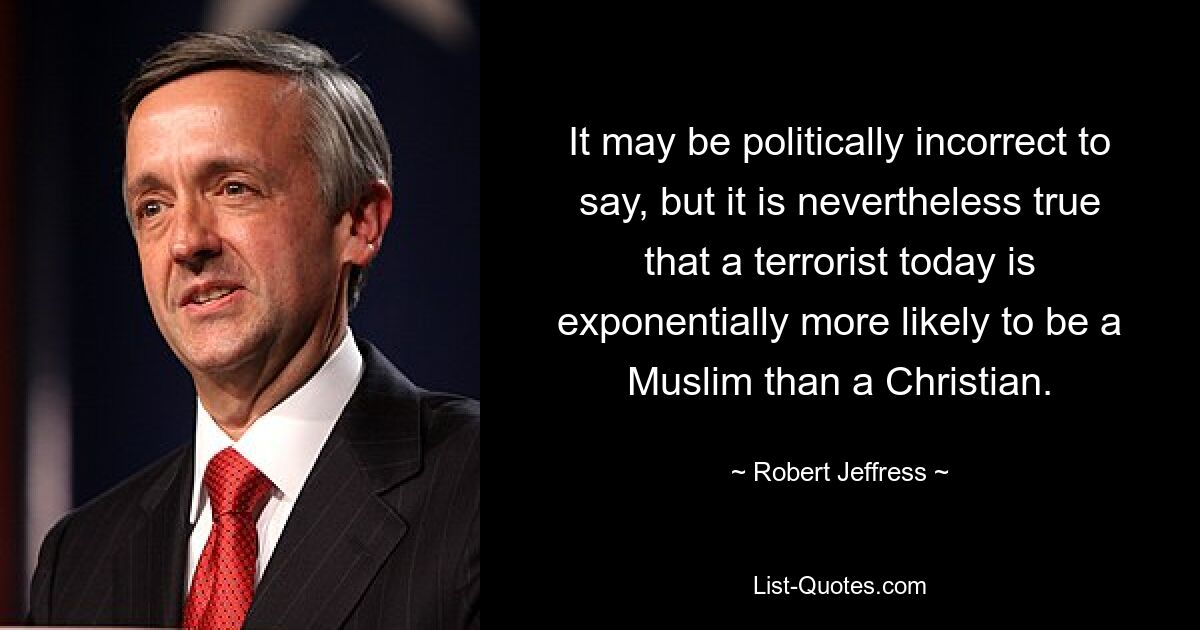 It may be politically incorrect to say, but it is nevertheless true that a terrorist today is exponentially more likely to be a Muslim than a Christian. — © Robert Jeffress