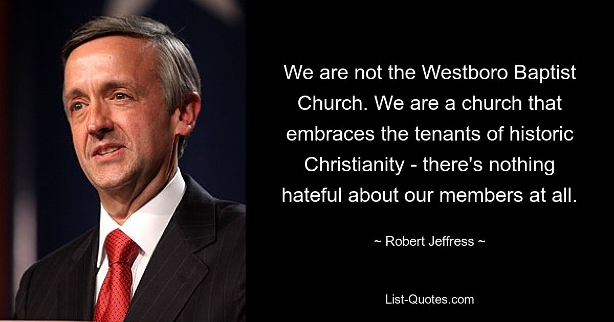 We are not the Westboro Baptist Church. We are a church that embraces the tenants of historic Christianity - there's nothing hateful about our members at all. — © Robert Jeffress