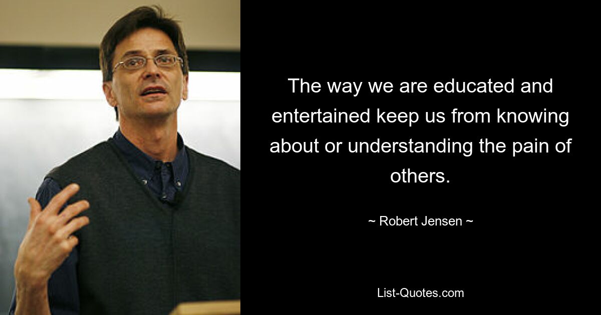 The way we are educated and entertained keep us from knowing about or understanding the pain of others. — © Robert Jensen