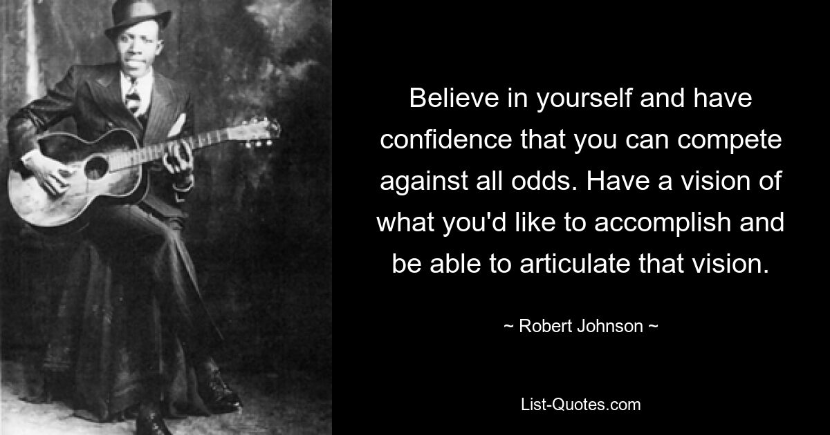 Believe in yourself and have confidence that you can compete against all odds. Have a vision of what you'd like to accomplish and be able to articulate that vision. — © Robert Johnson