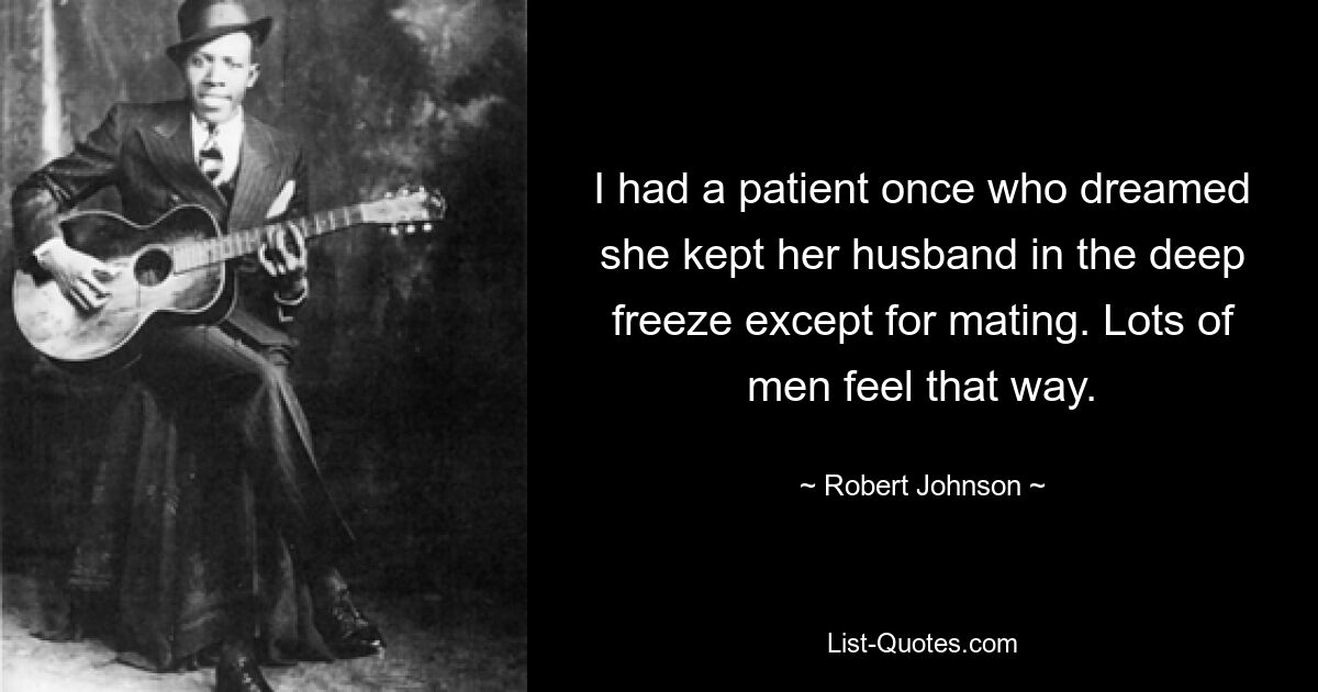 I had a patient once who dreamed she kept her husband in the deep freeze except for mating. Lots of men feel that way. — © Robert Johnson