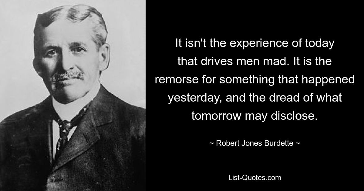 It isn't the experience of today that drives men mad. It is the remorse for something that happened yesterday, and the dread of what tomorrow may disclose. — © Robert Jones Burdette