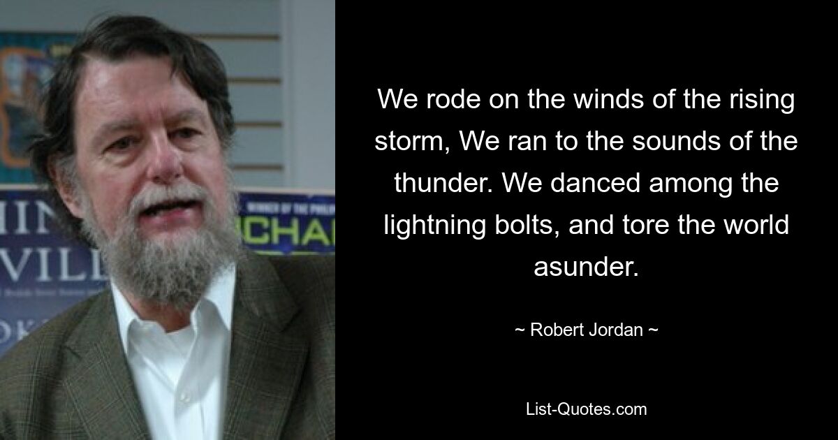 We rode on the winds of the rising storm, We ran to the sounds of the thunder. We danced among the lightning bolts, and tore the world asunder. — © Robert Jordan