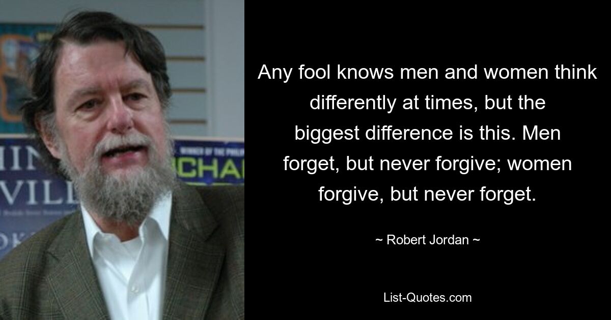 Any fool knows men and women think differently at times, but the biggest difference is this. Men forget, but never forgive; women forgive, but never forget. — © Robert Jordan