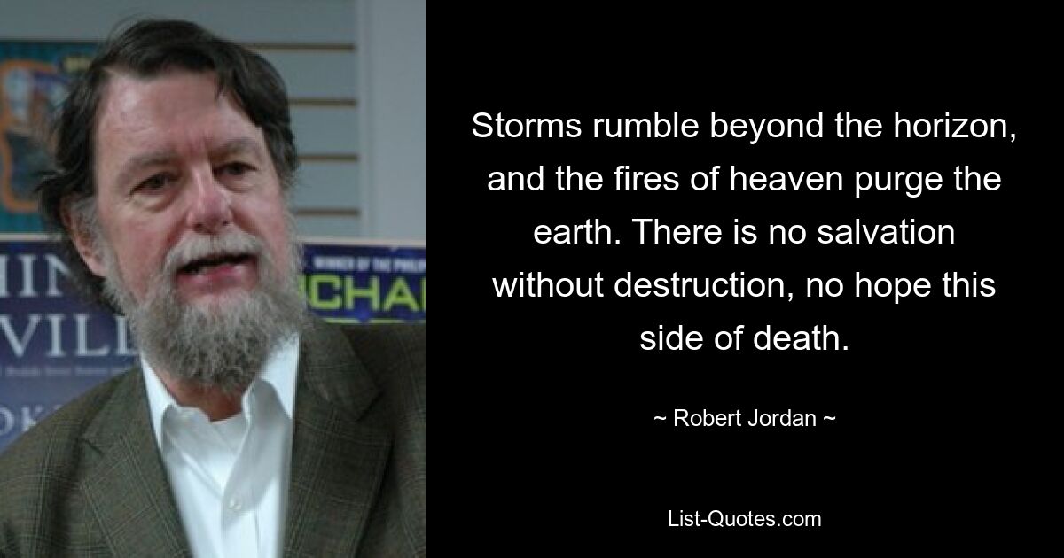 Storms rumble beyond the horizon, and the fires of heaven purge the earth. There is no salvation without destruction, no hope this side of death. — © Robert Jordan