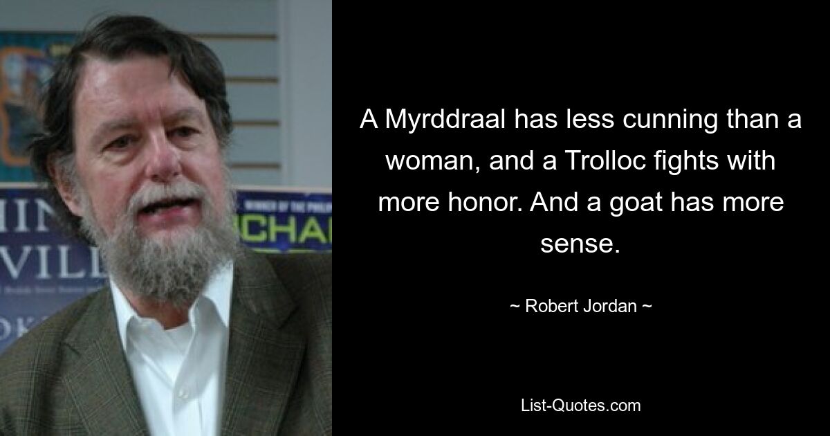 A Myrddraal has less cunning than a woman, and a Trolloc fights with more honor. And a goat has more sense. — © Robert Jordan