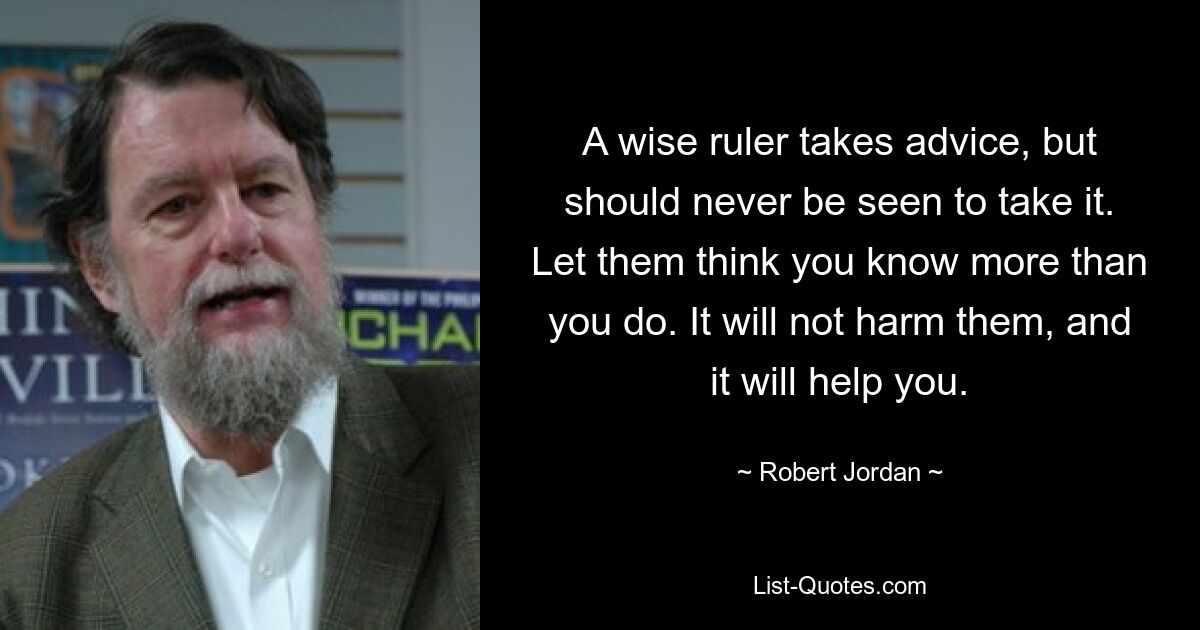 A wise ruler takes advice, but should never be seen to take it. Let them think you know more than you do. It will not harm them, and it will help you. — © Robert Jordan