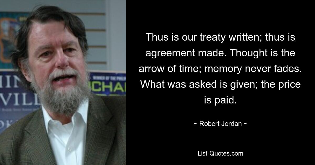 Thus is our treaty written; thus is agreement made. Thought is the arrow of time; memory never fades. What was asked is given; the price is paid. — © Robert Jordan