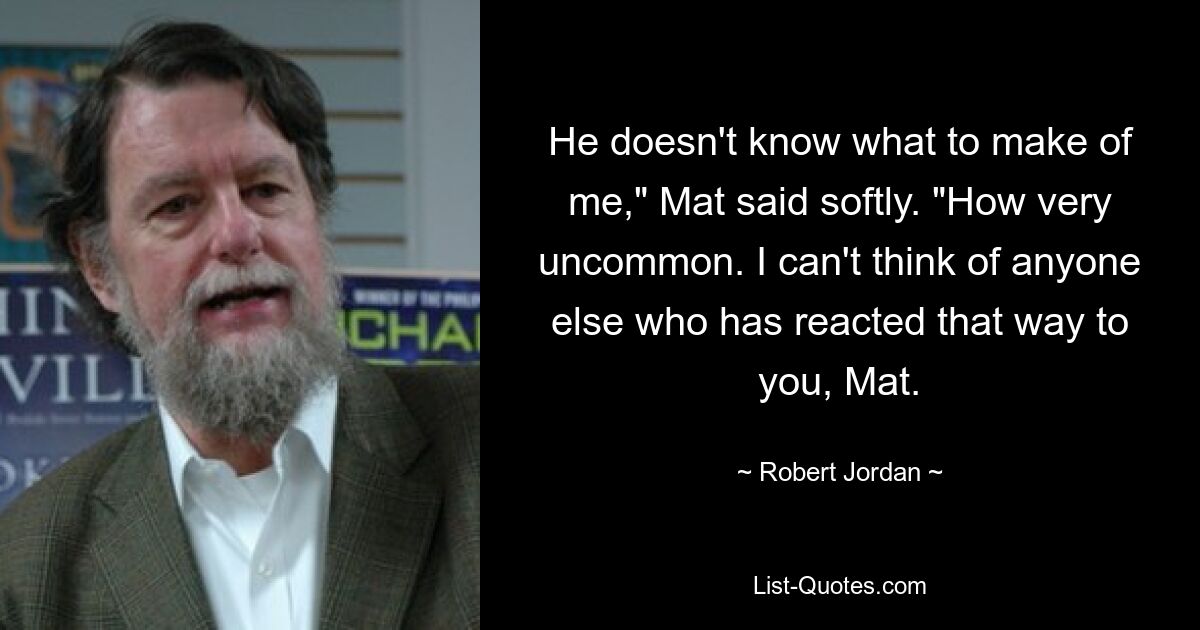 He doesn't know what to make of me," Mat said softly. "How very uncommon. I can't think of anyone else who has reacted that way to you, Mat. — © Robert Jordan