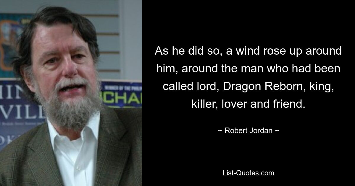 As he did so, a wind rose up around him, around the man who had been called lord, Dragon Reborn, king, killer, lover and friend. — © Robert Jordan