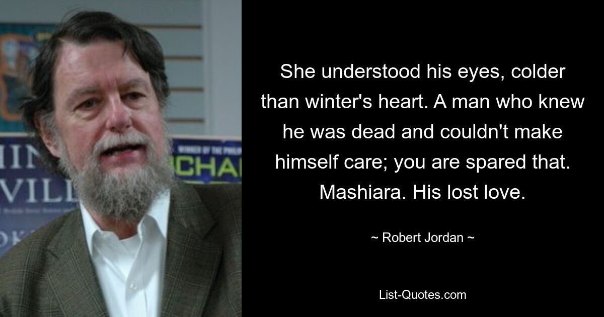 She understood his eyes, colder than winter's heart. A man who knew he was dead and couldn't make himself care; you are spared that. Mashiara. His lost love. — © Robert Jordan