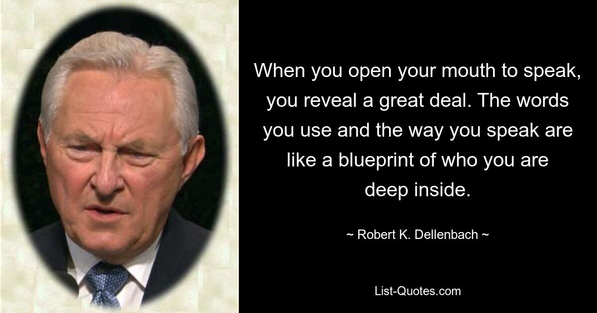 When you open your mouth to speak, you reveal a great deal. The words you use and the way you speak are like a blueprint of who you are deep inside. — © Robert K. Dellenbach