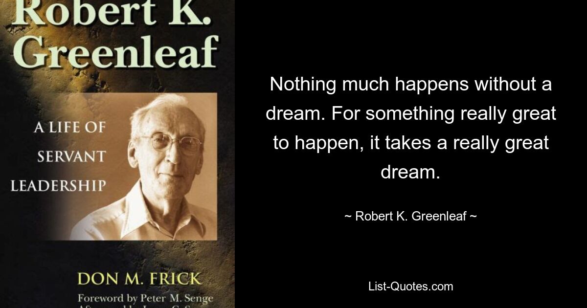 Nothing much happens without a dream. For something really great to happen, it takes a really great dream. — © Robert K. Greenleaf