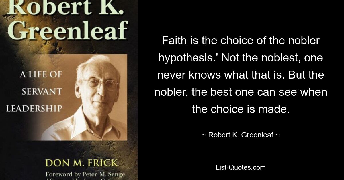 Faith is the choice of the nobler hypothesis.' Not the noblest, one never knows what that is. But the nobler, the best one can see when the choice is made. — © Robert K. Greenleaf