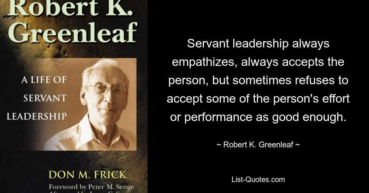 Servant leadership always empathizes, always accepts the person, but sometimes refuses to accept some of the person's effort or performance as good enough. — © Robert K. Greenleaf