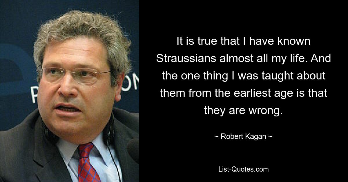 It is true that I have known Straussians almost all my life. And the one thing I was taught about them from the earliest age is that they are wrong. — © Robert Kagan