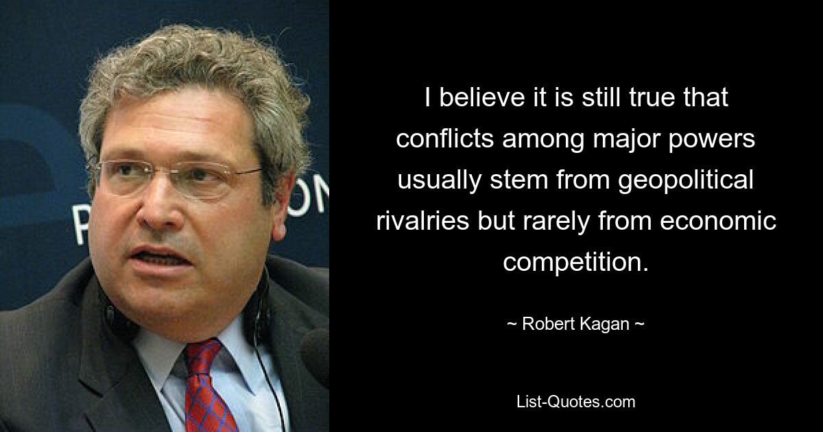 I believe it is still true that conflicts among major powers usually stem from geopolitical rivalries but rarely from economic competition. — © Robert Kagan