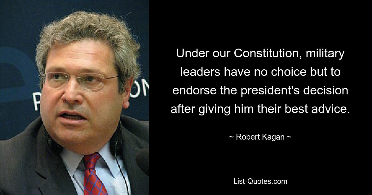 Under our Constitution, military leaders have no choice but to endorse the president's decision after giving him their best advice. — © Robert Kagan