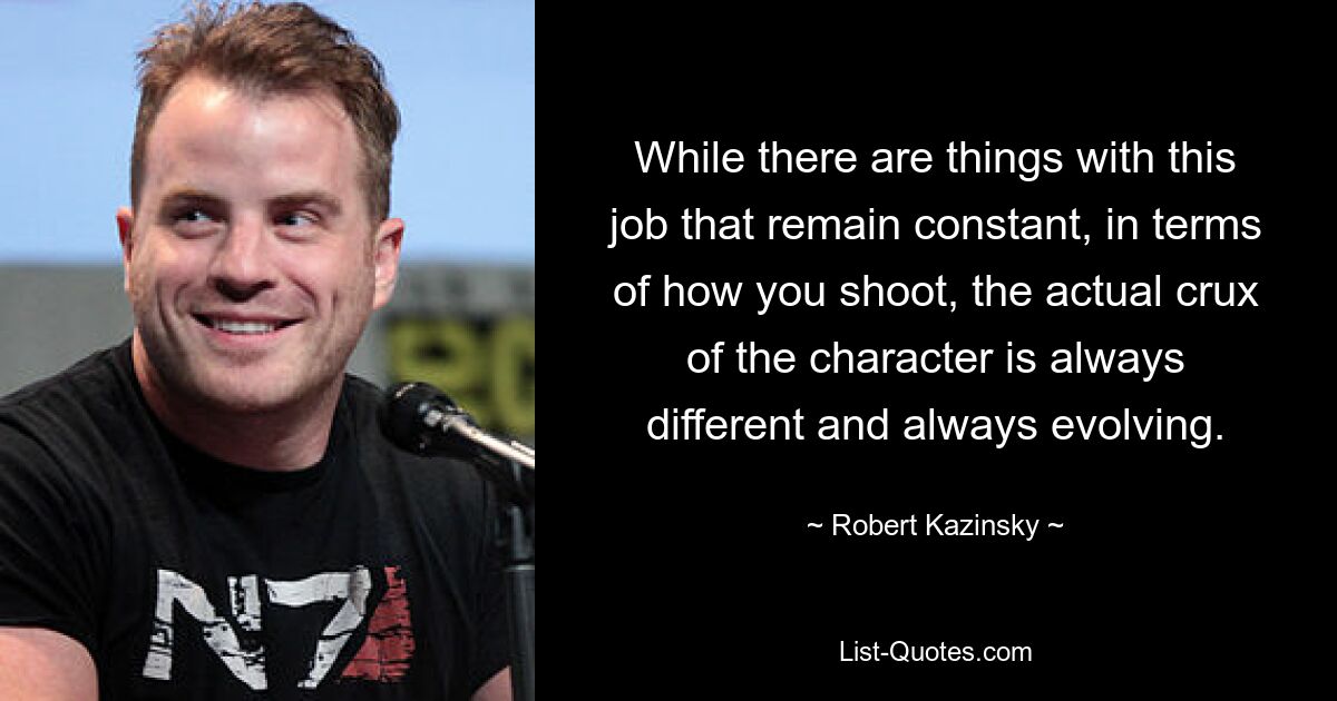 While there are things with this job that remain constant, in terms of how you shoot, the actual crux of the character is always different and always evolving. — © Robert Kazinsky