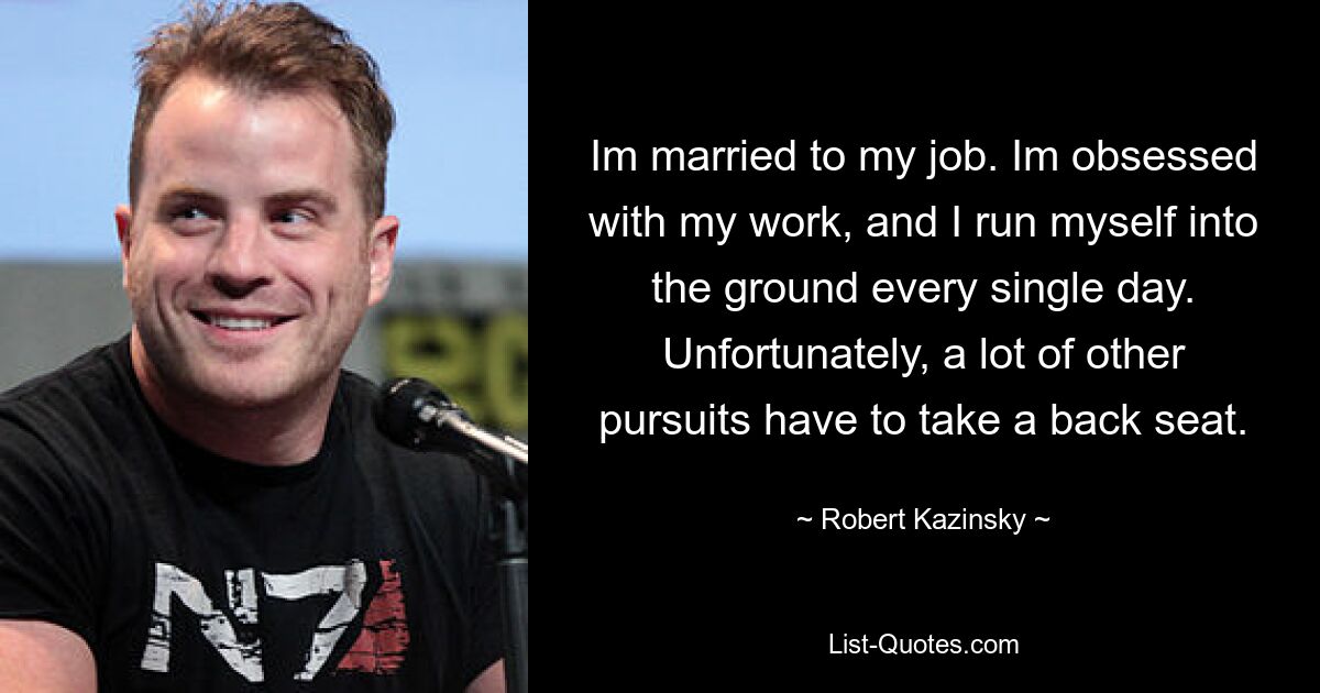 Im married to my job. Im obsessed with my work, and I run myself into the ground every single day. Unfortunately, a lot of other pursuits have to take a back seat. — © Robert Kazinsky