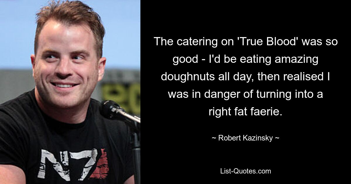 The catering on 'True Blood' was so good - I'd be eating amazing doughnuts all day, then realised I was in danger of turning into a right fat faerie. — © Robert Kazinsky