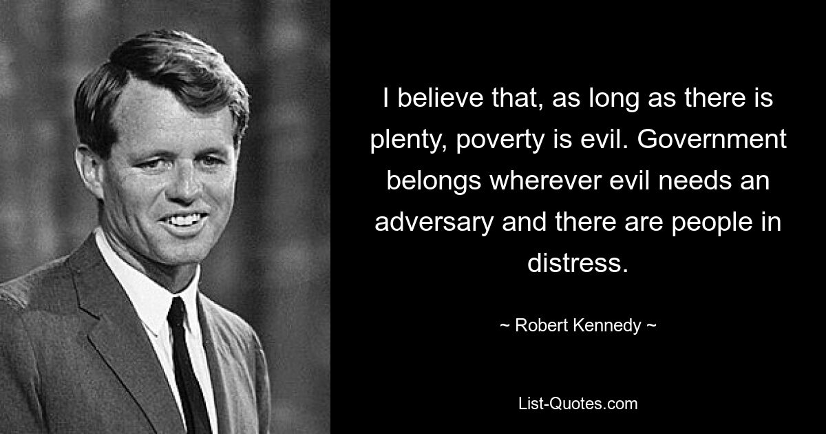 I believe that, as long as there is plenty, poverty is evil. Government belongs wherever evil needs an adversary and there are people in distress. — © Robert Kennedy