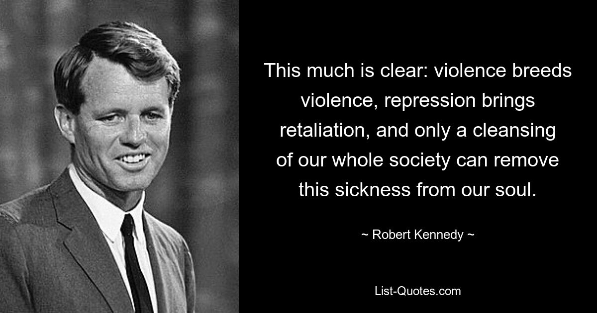 This much is clear: violence breeds violence, repression brings retaliation, and only a cleansing of our whole society can remove this sickness from our soul. — © Robert Kennedy