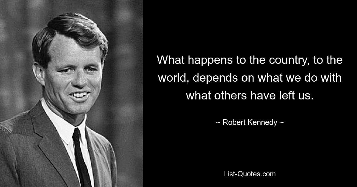 What happens to the country, to the world, depends on what we do with what others have left us. — © Robert Kennedy