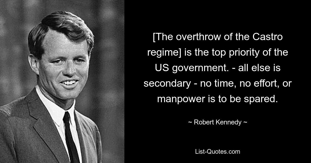 [The overthrow of the Castro regime] is the top priority of the US government. - all else is secondary - no time, no effort, or manpower is to be spared. — © Robert Kennedy