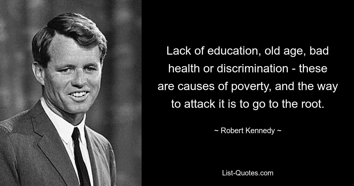 Lack of education, old age, bad health or discrimination - these are causes of poverty, and the way to attack it is to go to the root. — © Robert Kennedy