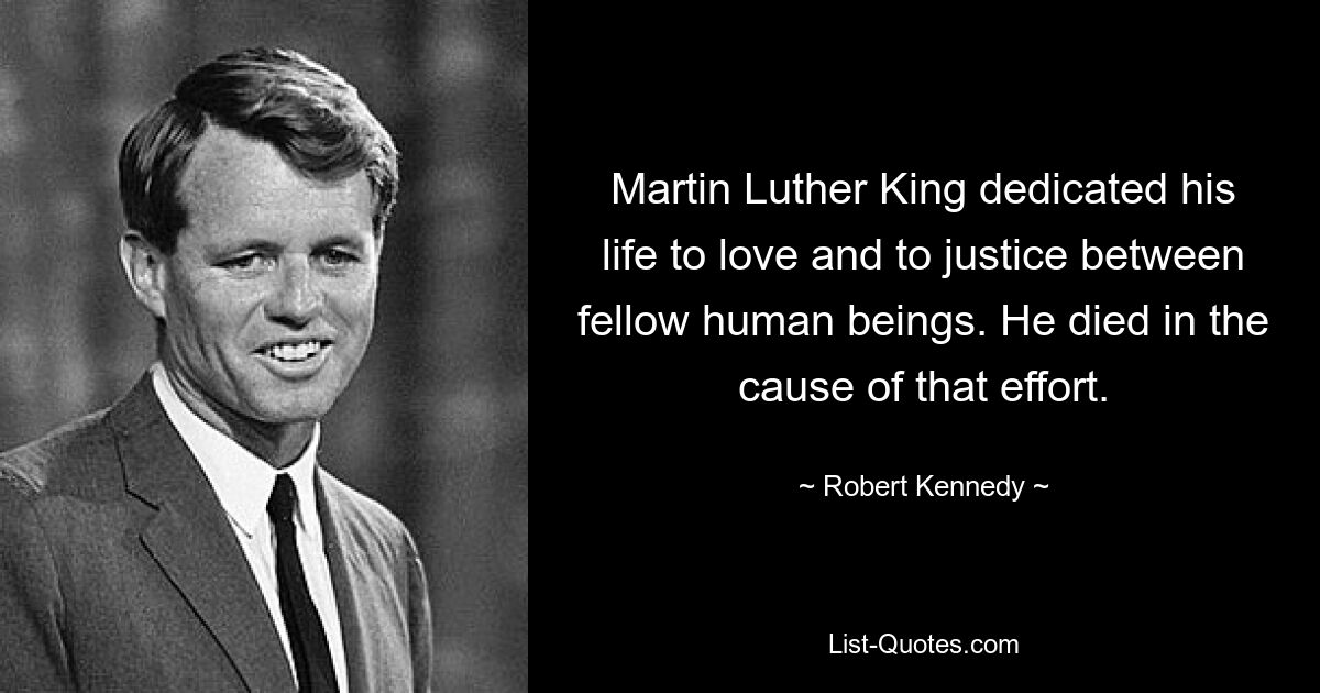 Martin Luther King dedicated his life to love and to justice between fellow human beings. He died in the cause of that effort. — © Robert Kennedy