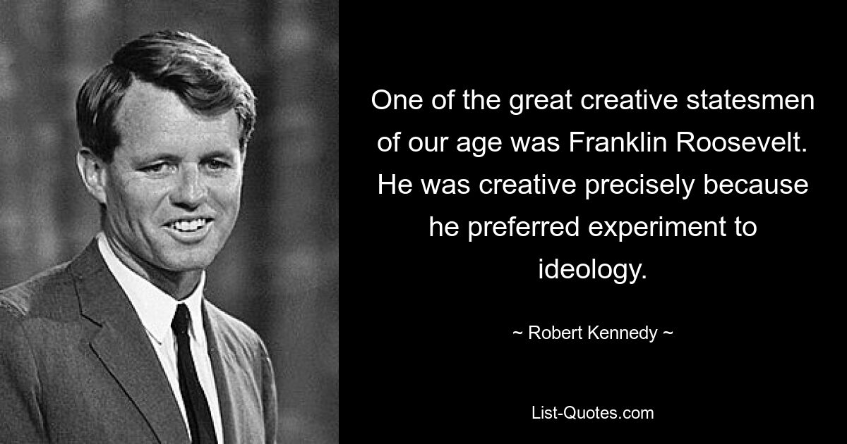 One of the great creative statesmen of our age was Franklin Roosevelt. He was creative precisely because he preferred experiment to ideology. — © Robert Kennedy