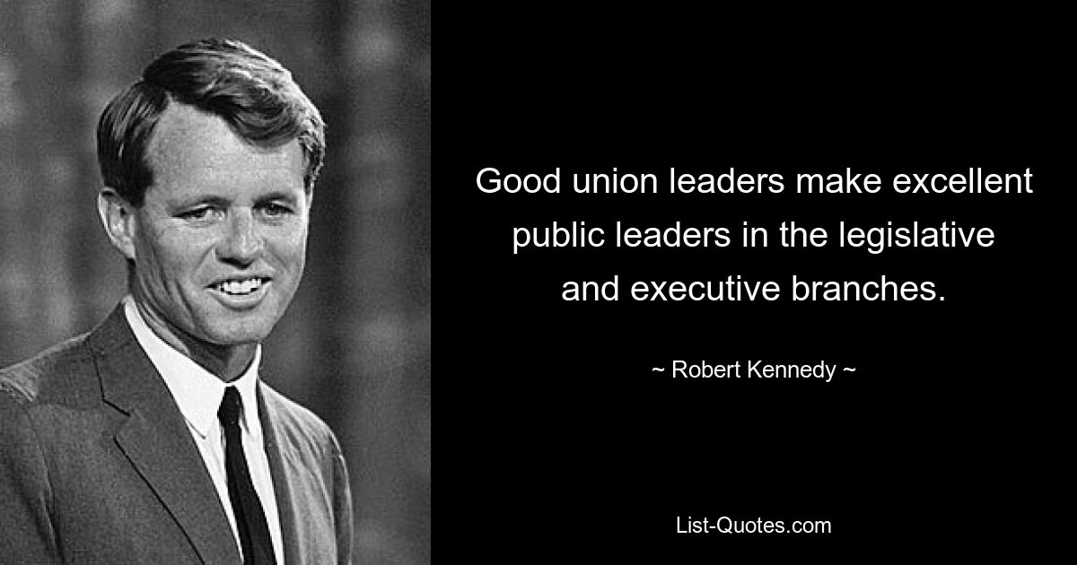 Good union leaders make excellent public leaders in the legislative and executive branches. — © Robert Kennedy