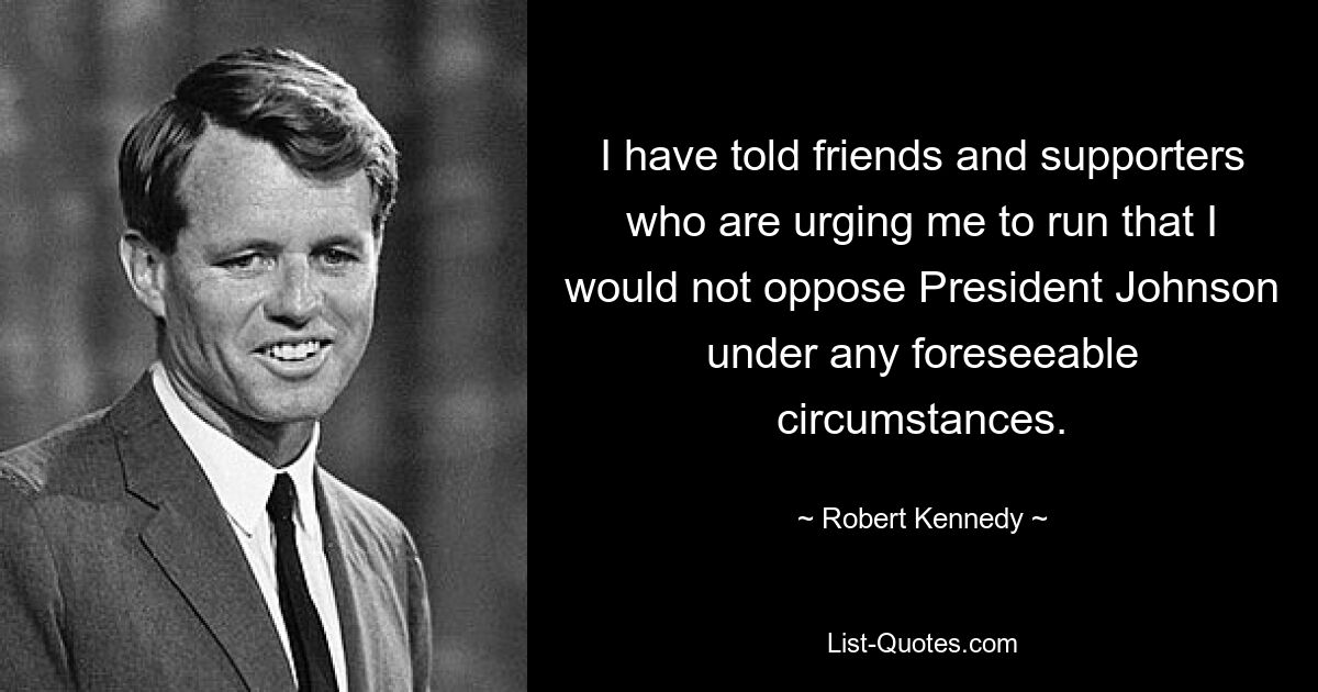 I have told friends and supporters who are urging me to run that I would not oppose President Johnson under any foreseeable circumstances. — © Robert Kennedy