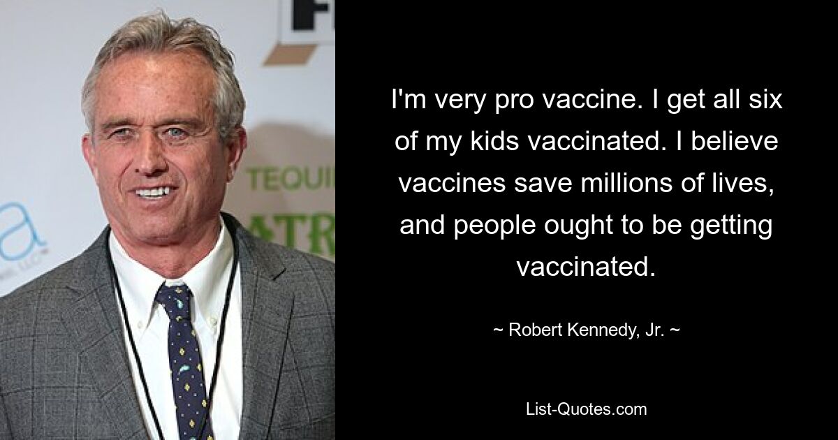 I'm very pro vaccine. I get all six of my kids vaccinated. I believe vaccines save millions of lives, and people ought to be getting vaccinated. — © Robert Kennedy, Jr.