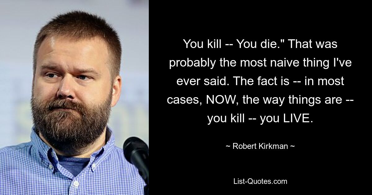 You kill -- You die." That was probably the most naive thing I've ever said. The fact is -- in most cases, NOW, the way things are -- you kill -- you LIVE. — © Robert Kirkman