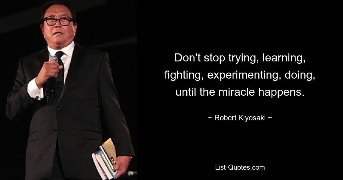 Don't stop trying, learning, fighting, experimenting, doing, until the miracle happens. — © Robert Kiyosaki