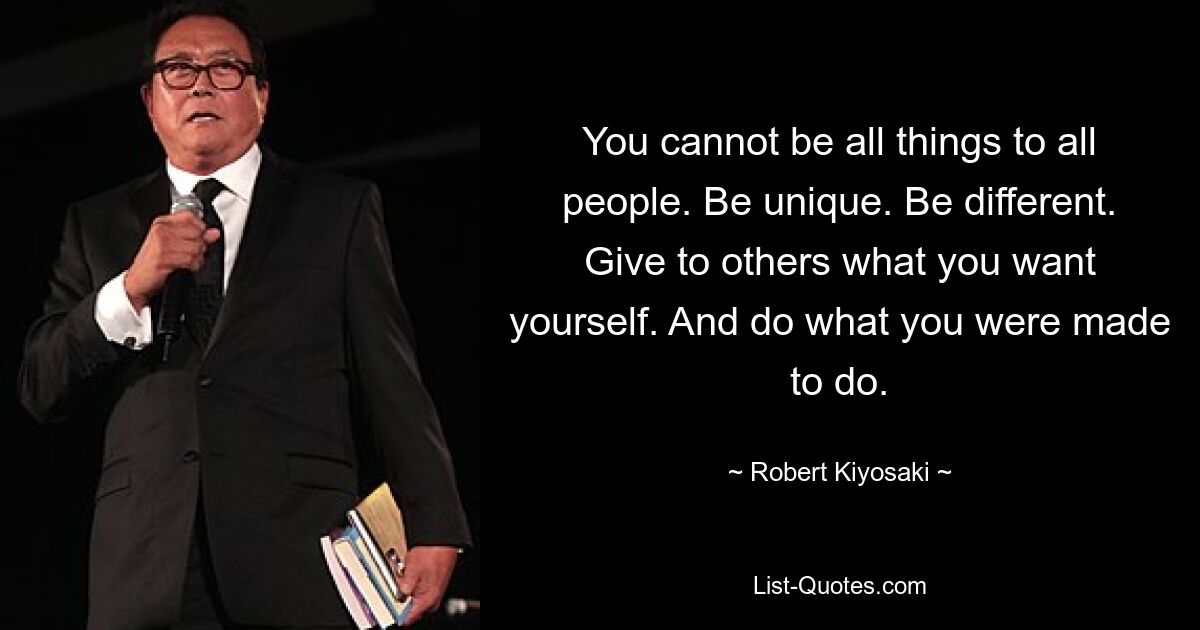 You cannot be all things to all people. Be unique. Be different. Give to others what you want yourself. And do what you were made to do. — © Robert Kiyosaki