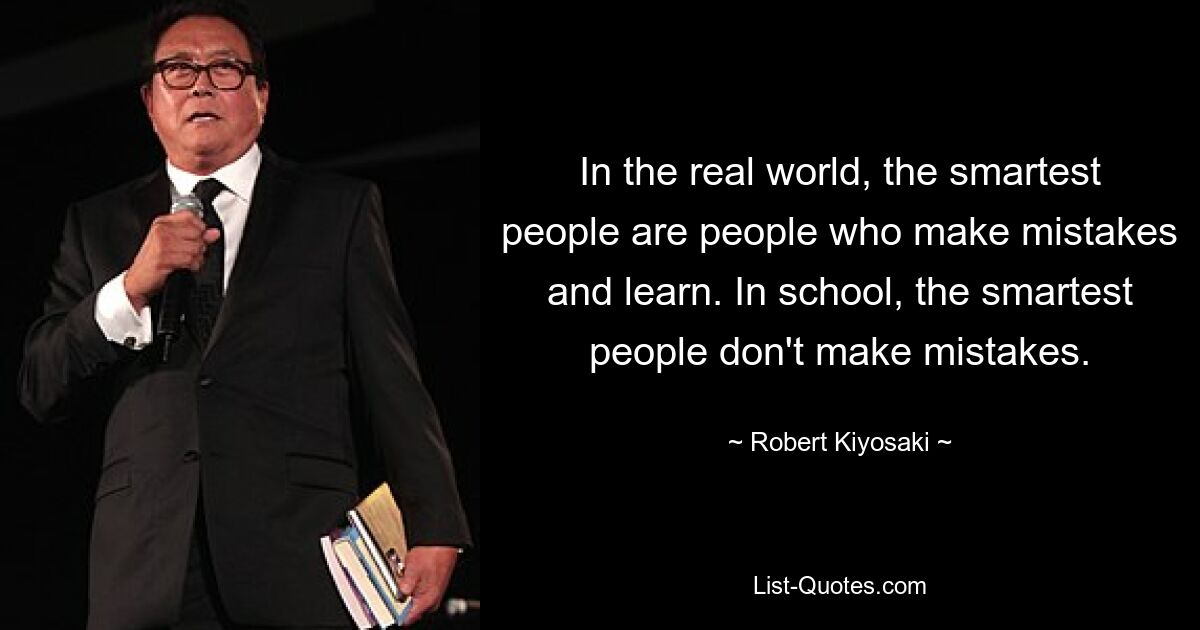 In the real world, the smartest people are people who make mistakes and learn. In school, the smartest people don't make mistakes. — © Robert Kiyosaki