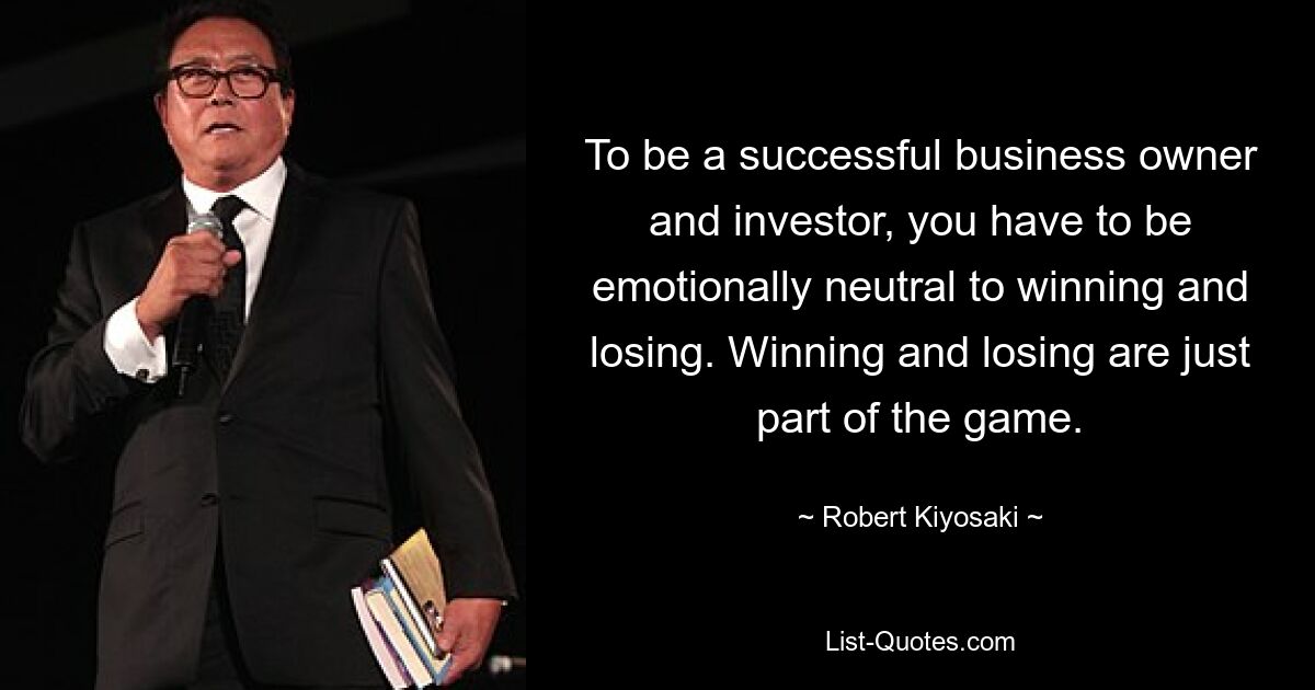 To be a successful business owner and investor, you have to be emotionally neutral to winning and losing. Winning and losing are just part of the game. — © Robert Kiyosaki