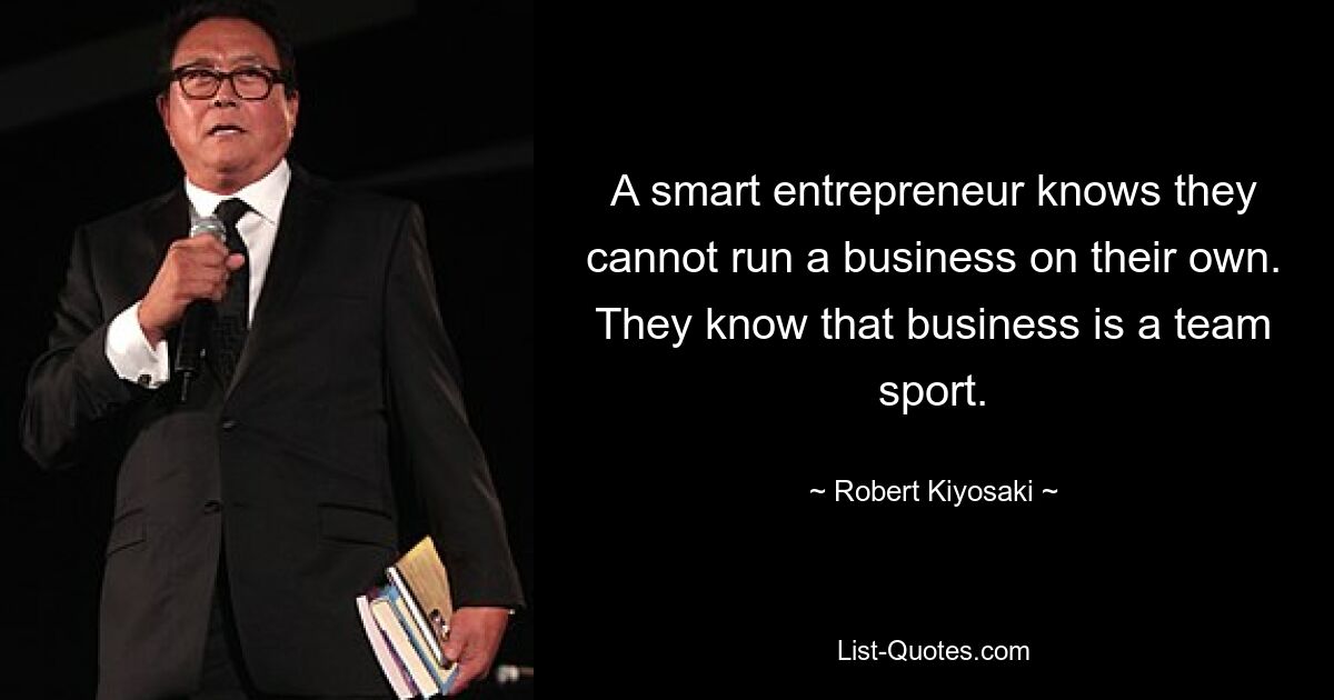 A smart entrepreneur knows they cannot run a business on their own. They know that business is a team sport. — © Robert Kiyosaki