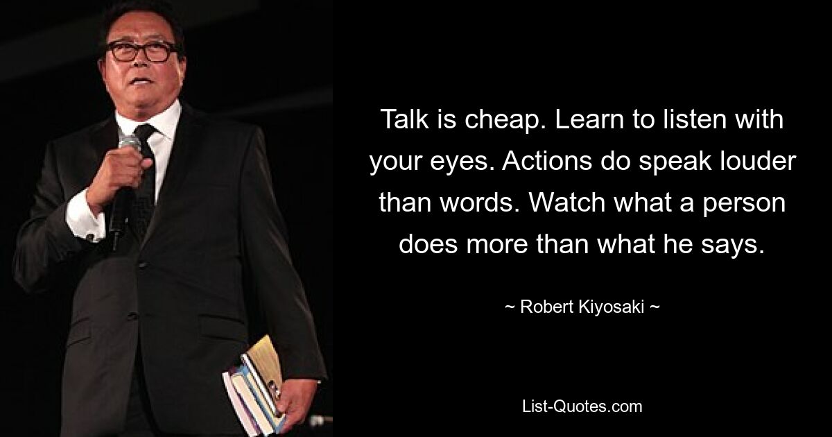 Talk is cheap. Learn to listen with your eyes. Actions do speak louder than words. Watch what a person does more than what he says. — © Robert Kiyosaki