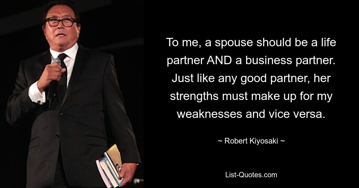 To me, a spouse should be a life partner AND a business partner. Just like any good partner, her strengths must make up for my weaknesses and vice versa. — © Robert Kiyosaki